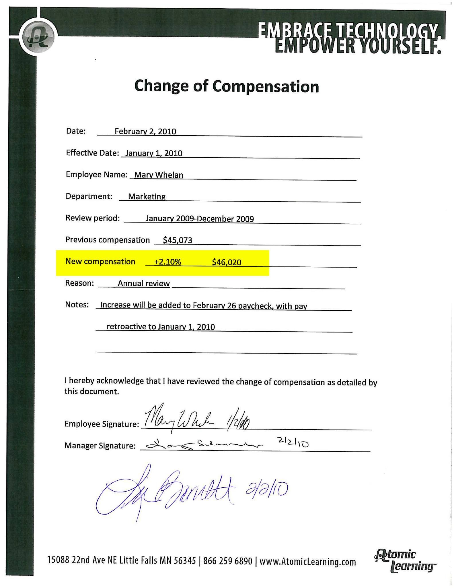 Summary of Change of Compensation Document This document records an approved salary increase for Mary Whelan, an employee in the Marketing Department at Atomic Learning, following an annual performance review. Key details: Document date: February 2, 2010 Effective date of raise: January 1, 2010 Review period: January 2009 – December 2009 Previous salary: $45,073 New salary: $46,020 Increase amount: 2.10% Reason for change: Annual review Payroll note: The increase was applied retroactively to January 1, 2010, and added to the February 26 paycheck. The document includes acknowledgment signatures from the employee (Mary Whelan) and management, confirming review and approval of the compensation change. Overall significance: This is a formal HR record documenting a merit-based annual raise, indicating satisfactory or positive performance during the review period.