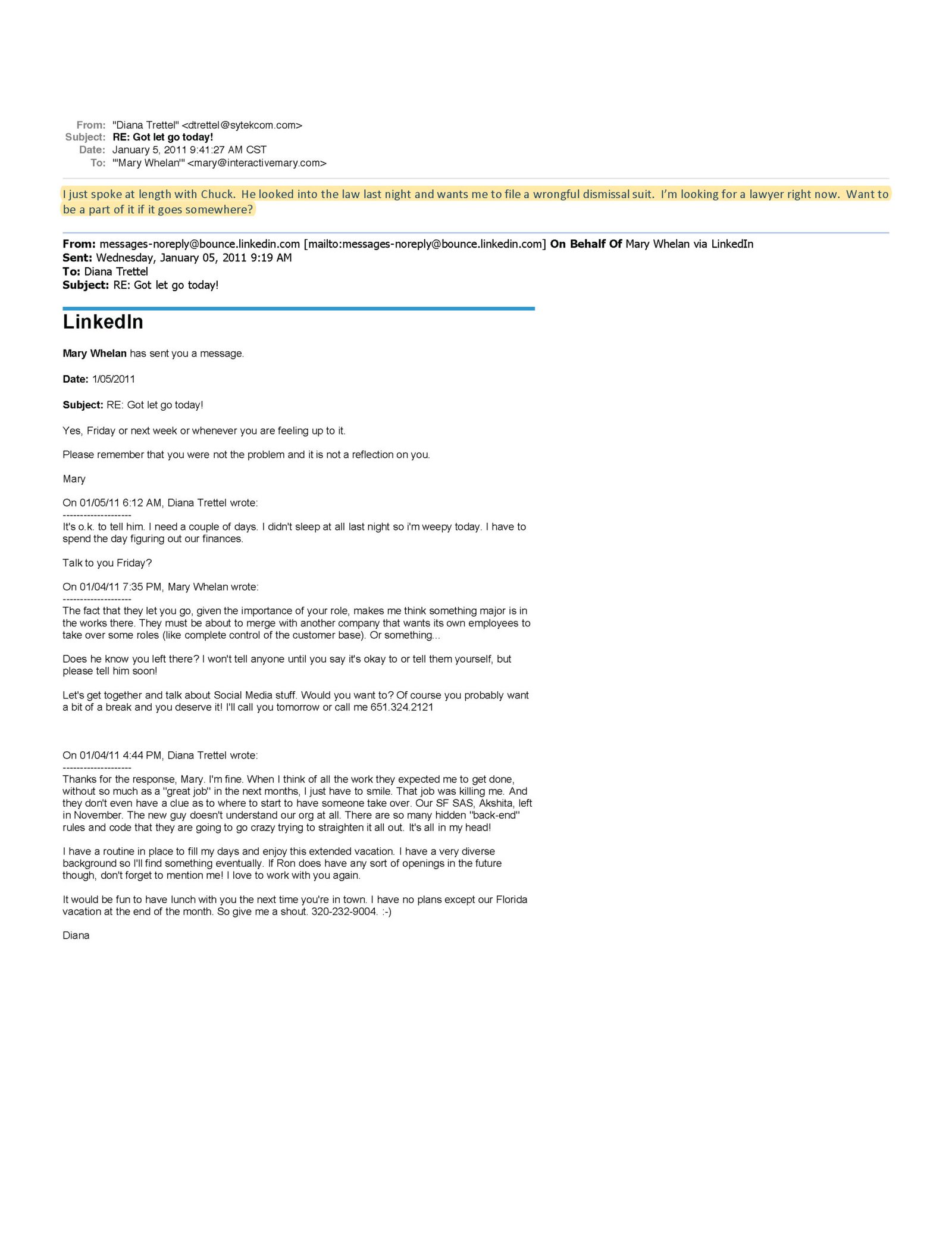 Summary of Email / LinkedIn Message Thread (January 2011) This document is a multi-message email and LinkedIn correspondence primarily between Mary Whelan and Diana Trettel, following Diana’s termination from her job at Atomic Learning. Key points: Termination: Diana Trettel reports that she was “let go” from her position in early January 2011. Emotional and financial stress: Diana describes being exhausted, stressed, and needing time to process the situation and assess her finances. Support from Mary Whelan: Mary reassures Diana that the termination was not her fault and not a reflection of her abilities. Mary offers emotional support, professional encouragement, and help reconnecting in the future. Speculation about company motives: Mary suggests the termination may be related to organizational restructuring, mergers, or control over customer roles, rather than performance. Legal consideration: In a highlighted message, Diana states she spoke at length with “Chuck,” who reviewed the law and wants her to file a wrongful dismissal lawsuit. Diana indicates she is actively looking for a lawyer and asks whether Mary wants to be involved if the situation escalates. Ongoing relationship: The exchange includes plans to meet, continue professional collaboration, and remain in contact, reflecting mutual respect and a positive working relationship. Overall significance: This correspondence documents a sudden termination, emotional distress, peer support, and contemplation of legal action for wrongful dismissal, while also showing that colleagues did not view the termination as performance-related.