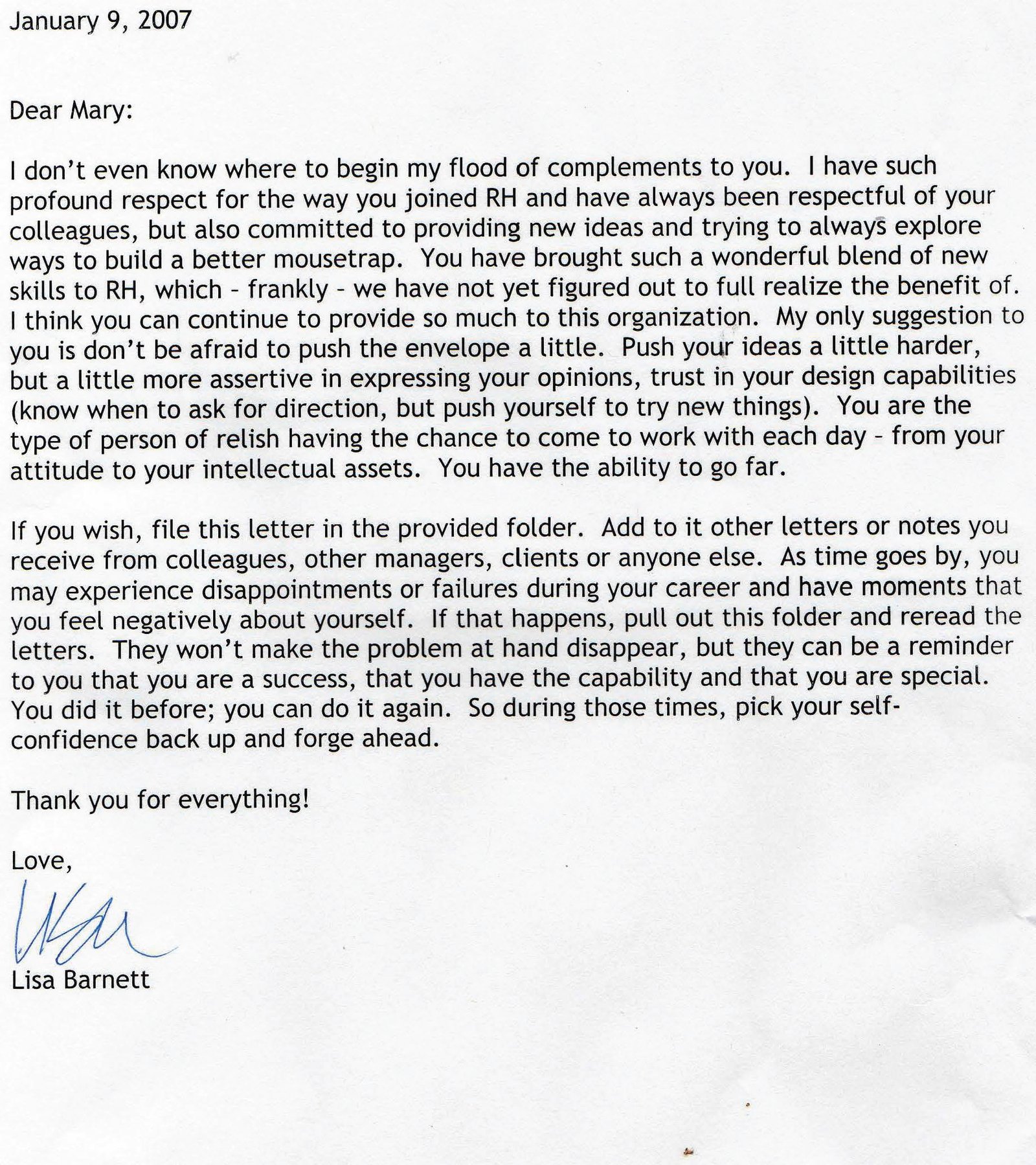 Summary of Letter (January 9, 2007) This letter, written by Lisa Barnett to Mary, is a highly positive professional commendation. The author expresses strong respect and appreciation for Mary’s work, character, and contributions after joining RH. Key points include: Mary is praised for her professionalism, respect for colleagues, creativity, and willingness to explore new ideas. The author highlights Mary’s design skills, intellectual strengths, and potential for long-term success, noting that the organization has not yet fully leveraged her abilities. Constructive encouragement is offered, advising Mary to be more assertive, push her ideas further, and trust her capabilities while continuing to grow. The letter emphasizes Mary’s value to the organization and her positive daily impact. The closing section encourages Mary to keep the letter as a reminder of her competence and success, especially during future career challenges or moments of self-doubt. Overall tone: Supportive, affirming, and motivational. Purpose: Professional encouragement, recognition of talent, and long-term morale support.