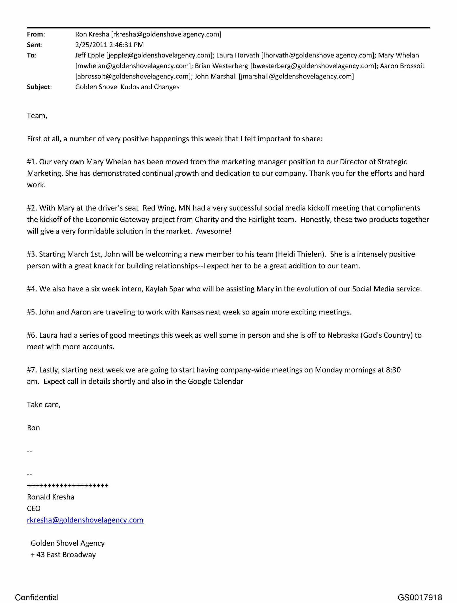 Summary of Internal Company Email (February 25, 2011) This email, sent by Ron Kresha, CEO of Golden Shovel Agency, to staff members, outlines several positive company updates and organizational changes. Key points: Promotion: Mary Whelan is promoted from Marketing Manager to Director of Strategic Marketing. Ron explicitly credits her continued growth, dedication, and hard work. Project Success: Under Mary’s leadership, a social media kickoff meeting in Red Wing, Minnesota is described as very successful. The effort is positioned as complementary to the Economic Gateway project, with strong market potential. Staffing Updates: A new team member (Heidi Thielen) will join John’s team starting March 1. A six-week intern (Kaylah Spar) will assist Mary with the evolution of the company’s social media services. Business Development: Team members are traveling for meetings in Kansas and Nebraska, reflecting active sales and client engagement. Operational Change: Company-wide meetings will begin Monday mornings at 8:30 a.m., with calendar invites to follow. Overall significance: This email documents a formal promotion, leadership responsibility, and positive performance recognition for Mary Whelan, along with broader indicators of company growth and internal confidence at Golden Shovel Agency.